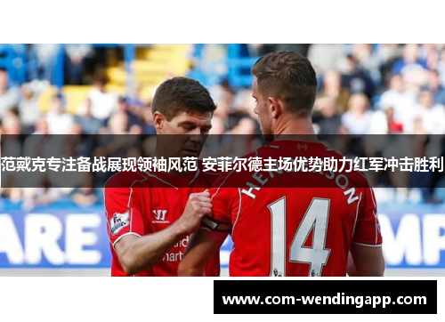范戴克专注备战展现领袖风范 安菲尔德主场优势助力红军冲击胜利