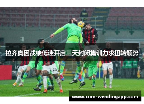 拉齐奥因战绩低迷开启三天封闭集训力求扭转颓势